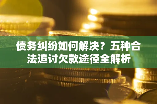 北京债务纠纷如何解决？五种合法追讨欠款途径全解析